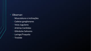 • Observar:
• Musculatura e inclinações
• Cadeias ganglionares
• Veias Jugulares
• Artérias Carótidas
• Glândulas Salivares
• Laringe/Traquéia
• Tireóide
 