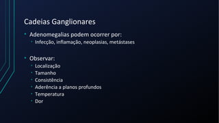 Cadeias Ganglionares
• Adenomegalias podem ocorrer por:
• Infecção, inflamação, neoplasias, metástases
• Observar:
• Localização
• Tamanho
• Consistência
• Aderência a planos profundos
• Temperatura
• Dor
 