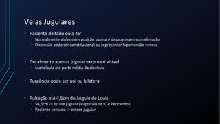 Veias Jugulares
• Paciente deitado ou a 45o
• Normalmente visíveis em posição supina e desaparecem com elevação
• Distensão pode ser constitucional ou representar hipertensão venosa
• Geralmente apenas jugular externa é visível
• Mandíbula até parte média da clavícula
• Turgência pode ser uni ou bilateral
• Pulsação até 4,5cm do ângulo de Louis
• >4,5cm -> estase jugular (sugestivo de IC e Pericardite)
• Paciente sentado -> estase jugular
 