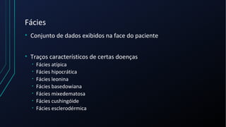 Fácies
• Conjunto de dados exibidos na face do paciente
• Traços característicos de certas doenças
• Fácies atípica
• Fácies hipocrática
• Fácies leonina
• Fácies basedowiana
• Fácies mixedematosa
• Fácies cushingóide
• Fácies esclerodérmica
 