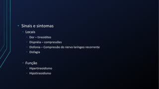 • Sinais e sintomas
• Locais
• Dor – tireoidites
• Dispnéia – compressões
• Disfonia – Compressão do nervo laríngeo recorrente
• Disfagia
• Função
• Hipertireoidismo
• Hipotireoidismo
 