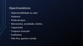 Hipertireoidismo
• Hipersensibilidade ao calor
• Sudorese
• Perda de peso
• Nervosismo, ansiedade, insônia
• Taquicardia
• Fraqueza muscular
• Exoftalmia
• Pele fina, quente e úmida
 