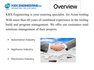 Overview
KBX Engineering is your sourcing specialist for Asian tooling.
With more than 60 years of combined experience in the tooling
build and program management. We offer our customers total
solutions management of their projects.


 • Automotive Industry


 • Appliance Industry


 • Electronics Industry
 
