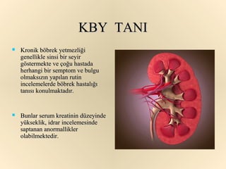 KBY TANI
   Kronik böbrek yetmezliği
    genellikle sinsi bir seyir
    göstermekte ve çoğu hastada
    herhangi bir semptom ve bulgu
    olmaksızın yapılan rutin
    incelemelerde böbrek hastalığı
    tanısı konulmaktadır.


   Bunlar serum kreatinin düzeyinde
    yükseklik, idrar incelemesinde
    saptanan anormallikler
    olabilmektedir.
 