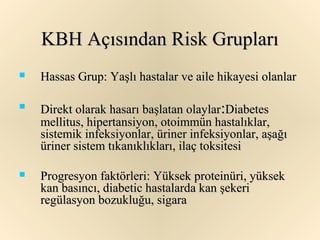 KBH Açısından Risk Grupları
   Hassas Grup: Yaşlı hastalar ve aile hikayesi olanlar

   Direkt olarak hasarı başlatan olaylar:Diabetes
    mellitus, hipertansiyon, otoimmün hastalıklar,
    sistemik infeksiyonlar, üriner infeksiyonlar, aşağı
    üriner sistem tıkanıklıkları, ilaç toksitesi

   Progresyon faktörleri: Yüksek proteinüri, yüksek
    kan basıncı, diabetic hastalarda kan şekeri
    regülasyon bozukluğu, sigara
 