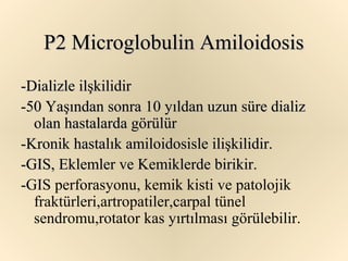 P2 Microglobulin Amiloidosis
-Dializle ilşkilidir
-50 Yaşından sonra 10 yıldan uzun süre dializ
  olan hastalarda görülür
-Kronik hastalık amiloidosisle ilişkilidir.
-GIS, Eklemler ve Kemiklerde birikir.
-GIS perforasyonu, kemik kisti ve patolojik
  fraktürleri,artropatiler,carpal tünel
  sendromu,rotator kas yırtılması görülebilir.
 