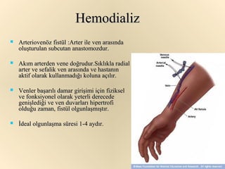 Hemodializ
   Arteriovenöz fistül :Arter ile ven arasında
    oluşturulan subcutan anastomozdur.

   Akım arterden vene doğrudur.Sıklıkla radial
    arter ve sefalik ven arasında ve hastanın
    aktif olarak kullanmadığı koluna açılır.

   Venler başarılı damar girişimi için fiziksel
    ve fonksiyonel olarak yeterli derecede
    genişlediği ve ven duvarları hipertrofi
    olduğu zaman, fistül olgunlaşmıştır.

   İdeal olgunlaşma süresi 1-4 aydır.
 