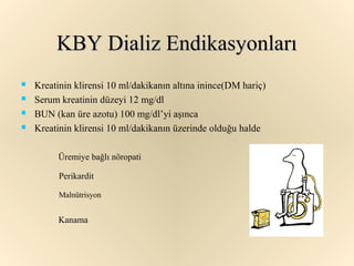 KBY Dializ Endikasyonları
   Kreatinin klirensi 10 ml/dakikanın altına inince(DM hariç)
   Serum kreatinin düzeyi 12 mg/dl
   BUN (kan üre azotu) 100 mg/dl’yi aşınca
   Kreatinin klirensi 10 ml/dakikanın üzerinde olduğu halde

         Üremiye bağlı nöropati

          Perikardit

          Malnütrisyon


          Kanama
 