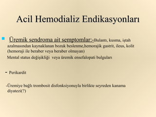 Acil Hemodializ Endikasyonları
     Üremik sendroma ait semptomlar:-Bulantı, kusma, iştah
     azalmasından kaynaklanan bozuk beslenme,hemorajik gastrit, ileus, kolit
     (hemoraji ile beraber veya beraber olmayan)
     Mental status değişikliği veya üremik ensefalopati bulguları


    - Perikardit
    -Üremiye bağlı trombosit disfonksiyonuyla birlikte seyreden kanama
     diyatezi(?)
 