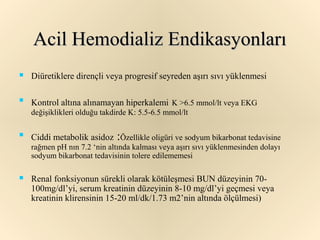 Acil Hemodializ Endikasyonları
   Diüretiklere dirençli veya progresif seyreden aşırı sıvı yüklenmesi


    Kontrol altına alınamayan hiperkalemi K >6.5 mmol/lt veya EKG
    değişiklikleri olduğu takdirde K: 5.5-6.5 mmol/lt


    Ciddi metabolik asidoz :Özellikle oligüri ve sodyum bikarbonat tedavisine
    rağmen pH nın 7.2 ‘nin altında kalması veya aşırı sıvı yüklenmesinden dolayı
    sodyum bikarbonat tedavisinin tolere edilememesi

   Renal fonksiyonun sürekli olarak kötüleşmesi BUN düzeyinin 70-
    100mg/dl’yi, serum kreatinin düzeyinin 8-10 mg/dl’yi geçmesi veya
    kreatinin klirensinin 15-20 ml/dk/1.73 m2’nin altında ölçülmesi)
 
