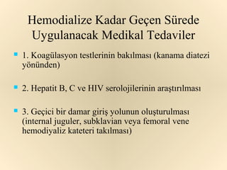 Hemodialize Kadar Geçen Sürede
     Uygulanacak Medikal Tedaviler
   1. Koagülasyon testlerinin bakılması (kanama diatezi
    yönünden)

   2. Hepatit B, C ve HIV serolojilerinin araştırılması

   3. Geçici bir damar giriş yolunun oluşturulması
    (internal juguler, subklavian veya femoral vene
    hemodiyaliz kateteri takılması)
 