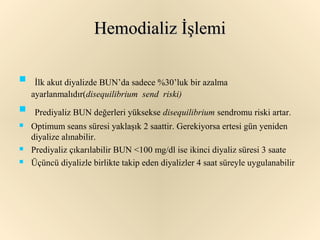 Hemodializ İşlemi

 İlk akut diyalizde BUN’da sadece %30’luk bir azalma
  ayarlanmalıdır(disequilibrium send riski)
 Prediyaliz BUN değerleri yüksekse disequilibrium sendromu riski artar.
   Optimum seans süresi yaklaşık 2 saattir. Gerekiyorsa ertesi gün yeniden
    diyalize alınabilir.
   Prediyaliz çıkarılabilir BUN <100 mg/dl ise ikinci diyaliz süresi 3 saate
   Üçüncü diyalizle birlikte takip eden diyalizler 4 saat süreyle uygulanabilir
 