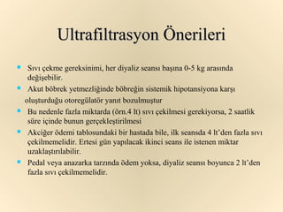 Ultrafiltrasyon Önerileri
    Sıvı çekme gereksinimi, her diyaliz seansı başına 0-5 kg arasında
     değişebilir.
    Akut böbrek yetmezliğinde böbreğin sistemik hipotansiyona karşı
    oluşturduğu otoregülatör yanıt bozulmuştur
    Bu nedenle fazla miktarda (örn.4 lt) sıvı çekilmesi gerekiyorsa, 2 saatlik
     süre içinde bunun gerçekleştirilmesi
    Akciğer ödemi tablosundaki bir hastada bile, ilk seansda 4 lt’den fazla sıvı
     çekilmemelidir. Ertesi gün yapılacak ikinci seans ile istenen miktar
     uzaklaştırılabilir.
    Pedal veya anazarka tarzında ödem yoksa, diyaliz seansı boyunca 2 lt’den
     fazla sıvı çekilmemelidir.
 
