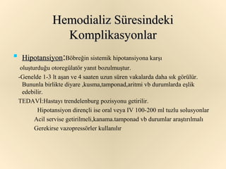 Hemodializ Süresindeki
                   Komplikasyonlar

     Hipotansiyon:Böbreğin sistemik hipotansiyona karşı
     oluşturduğu otoregülatör yanıt bozulmuştur.
    -Genelde 1-3 lt aşan ve 4 saaten uzun süren vakalarda daha sık görülür.
      Bununla birlikte diyare ,kusma,tamponad,aritmi vb durumlarda eşlik
      edebilir.
    TEDAVİ:Hastayı trendelenburg pozisyonu getirilir.
            Hipotansiyon dirençli ise oral veya IV 100-200 ml tuzlu solusyonlar
           Acil servise getirilmeli,kanama.tamponad vb durumlar araştırılmalı
           Gerekirse vazopressörler kullanılır
 