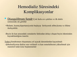 Hemodializ Süresindeki
                   Komplikasyonlar
   Disequilibrum Sendr:Çok fazla sıvı çekilen ve ilk dializ
    sonrasında sık görülür
-Bulantı, kusma,hipertansiyonla başlayıp   ilerleyerek nöbet,koma ve ölüme
    ilerleyebilir.

-Beyin ile kan arasındaki osmalarite farkından dolayı oluşan beyin ödeminden
  kaynaklandığına inanılır.

Tedavi:Sendromun oluşumuna yol açacak durumlardan kaçınılmalı
-Şüheleniliyorsa dialize son verilmeli ve kan osmolalitesini yükseltmek için
   mannitol tedavisine başlanmalıdır
 