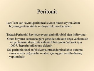 Peritonit
Lab:Tam kan sayımı,peritoneal sıvının hücre sayımı,Gram
  boyama,protein,kültür ve duyarlılık incelenmeleri

Tedavi:Peritonial kaviteye uygun antimikrobial ajan infüzyonu
Gram boyama sonucuna göre genelde sefolatin veya vankomisin
   ve gentamisin diyalizata eklenir.Fibrasyonu önlemek için
  1000 Ü heparin infüzyonu eklenir.
Sık peritonit,tünel enfeksiyonu,intraabdominal abse durumu
  varsa kateter değiştirilir ve abse için uygun cerrahi direnaj
  yapılmalıdır.
 