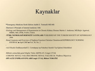 Kaynaklar

-Emergency Medicine Sixth Edition Judith E. Tintinalli MD.MS
-Harrison’s Principle of internal medicine 16th
-Etiology and Management of Hypertension in Chronic Kidney Disease Martin J. Andersen, MD,Rajiv Agarwal,
     MBBS, MD, DNB, FASN, FAHA
-TÜRK NEFROLOJİ DERNEĞİ YAYINLARI PUBLISHED BY THE TURKISH SOCIETY OF NEPHROLOGY
     2006
-Renal Anatomy and Overview of Nephron Function Christine ChmielewskiNEPHROLOGY NURSING
     JOURNAL ■ April 2003 ■ Vol. 30, No. 2
-
-Acil Diyaliz Endikasyonlarİ.U. Cerrahpaşa tıp Fakultesi Surekli Tıp Eğitimi Etkinlikleri

-Böbrek yetmezliği genel bilgiler Tekin AKPOLAT, Cengiz UTAŞ
-CHRONIC RENAL FAILURECHRONIC RENAL FAILURE Dr. Wadhwa Objectives
-DİYALİZ ENDİKASYONLARICengiz UTAŞ, Bülent TOKGÖZ
 