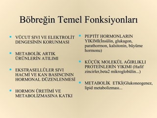Böbreğin Temel Fonksiyonları
   VÜCUT SIVI VE ELEKTROLİT      PEPTİT HORMONLARIN
    DENGESİNİN KORUNMASI           YIKIMI(İnsülin, glukagon,
                                   parathormon, kalsitonin, büyüme
                                   hormonu)
   METABOLİK ARTIK
    ÜRÜNLERİN ATILIMI
                                  KÜÇÜK MOLEKÜL AĞIRLIKLI
                                   PROTEİNLERİN YIKIMI (Hafif
   EKSTRASELLÜLER SIVI            zincirler,beta2 mikroglobülin...)
    HACMİ VE KAN BASINCININ
    HORMONAL DÜZENLENMESİ
                                  METABOLİK ETKİ(Glukoneogenez,
                                   lipid metabolizması...
   HORMON ÜRETİMİ VE
    METABOLİZMASINA KATKI
 