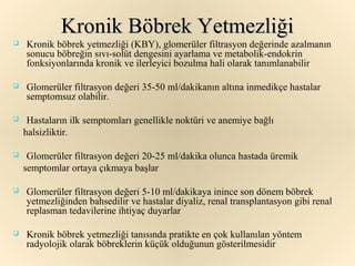 Kronik Böbrek Yetmezliği
   Kronik böbrek yetmezliği (KBY), glomerüler filtrasyon değerinde azalmanın
    sonucu böbreğin sıvı-solüt dengesini ayarlama ve metabolik-endokrin
    fonksiyonlarında kronik ve ilerleyici bozulma hali olarak tanımlanabilir

   Glomerüler filtrasyon değeri 35-50 ml/dakikanın altına inmedikçe hastalar
    semptomsuz olabilir.

    Hastaların ilk semptomları genellikle noktüri ve anemiye bağlı
    halsizliktir.

    Glomerüler filtrasyon değeri 20-25 ml/dakika olunca hastada üremik
    semptomlar ortaya çıkmaya başlar

   Glomerüler filtrasyon değeri 5-10 ml/dakikaya inince son dönem böbrek
    yetmezliğinden bahsedilir ve hastalar diyaliz, renal transplantasyon gibi renal
    replasman tedavilerine ihtiyaç duyarlar

   Kronik böbrek yetmezliği tanısında pratikte en çok kullanılan yöntem
    radyolojik olarak böbreklerin küçük olduğunun gösterilmesidir
 