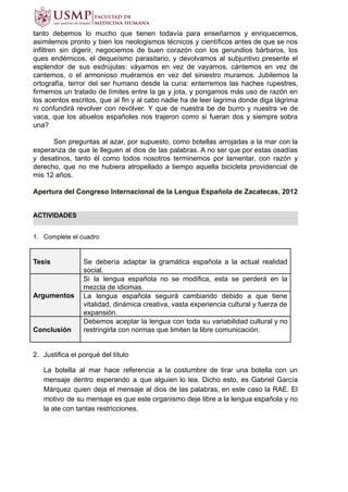 tanto debemos lo mucho que tienen todavía para enseñarnos y enriquecernos,
asimilemos pronto y bien los neologismos técnicos y científicos antes de que se nos
infiltren sin digerir, negociemos de buen corazón con los gerundios bárbaros, los
ques endémicos, el dequeísmo parasitario, y devolvamos al subjuntivo presente el
esplendor de sus esdrújulas: váyamos en vez de vayamos, cántemos en vez de
cantemos, o el armonioso muéramos en vez del siniestro muramos. Jubilemos la
ortografía, terror del ser humano desde la cuna: enterremos las haches rupestres,
firmemos un tratado de límites entre la ge y jota, y pongamos más uso de razón en
los acentos escritos, que al fin y al cabo nadie ha de leer lagrima donde diga lágrima
ni confundirá revolver con revólver. Y que de nuestra be de burro y nuestra ve de
vaca, que los abuelos españoles nos trajeron como si fueran dos y siempre sobra
una? 
Son preguntas al azar, por supuesto, como botellas arrojadas a la mar con la
esperanza de que le lleguen al dios de las palabras. A no ser que por estas osadías
y desatinos, tanto él como todos nosotros terminemos por lamentar, con razón y
derecho, que no me hubiera atropellado a tiempo aquella bicicleta providencial de
mis 12 años.
Apertura del Congreso Internacional de la Lengua Española de Zacatecas, 2012
ACTIVIDADES
1. Complete el cuadro
Tesis Se debería adaptar la gramática española a la actual realidad
social.
Argumentos
Si la lengua española no se modifica, esta se perderá en la
mezcla de idiomas.
La lengua española seguirá cambiando debido a que tiene
vitalidad, dinámica creativa, vasta experiencia cultural y fuerza de
expansión.
Conclusión
Debemos aceptar la lengua con toda su variabilidad cultural y no
restringirla con normas que limiten la libre comunicación.
2. Justifica el porqué del título
La botella al mar hace referencia a la costumbre de tirar una botella con un
mensaje dentro esperando a que alguien lo lea. Dicho esto, es Gabriel García
Márquez quien deja el mensaje al dios de las palabras, en este caso la RAE. El
motivo de su mensaje es que este organismo deje libre a la lengua española y no
la ate con tantas restricciones.
 
