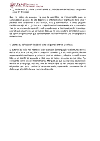 3. ¿Qué le dirías a García Márquez sobre su propuesta en el discurso? (un párrafo
entre 6 y 8 líneas)
Que no estoy de acuerdo, ya que la gramática es indispensable para la
comunicación, porque de ella depende el entendimiento y significado de la idea y
palabras que constituyen a una oración, texto y conversación. Si usted propone
cambiar o mejor dicho, jubilar a la ortografía estaría sometiendo a la humanidad a
vivir en un mundo de confusión, mal entendimiento y desconocimiento gramatical,
peor al que actualmente ya se vive; es decir, ya no se necesitaría aprender el uso de
los signos de puntuación que complementan y hacen coherente una idea expresada
en la escritura.
4. Escriba su apreciación crítica del texto (un párrafo entre 6 y 8 líneas)
El autor en su texto nos habla del uso y evolución del lenguaje y la escritura a través
de los años. Pide que se jubile la ortografía, pero creo que eso sería garrafal, debido
a que son distintos idiomas y contextos para las palabras, y al quitar o modificar una
letra o un acento se perdería la idea que se quiere presentar en un inicio. No
concuerdo con la idea de Gabriel García Márquez, ya que su propuesta causaría un
retraso en el lenguaje. Por otro lado, es verdad que se han olvidado las lenguas
originarias, pero sería cuestión de tomar conciencia y aprenderlo, pero no cambiar el
dialecto ya adquirido durante muchos años atrás.
 
