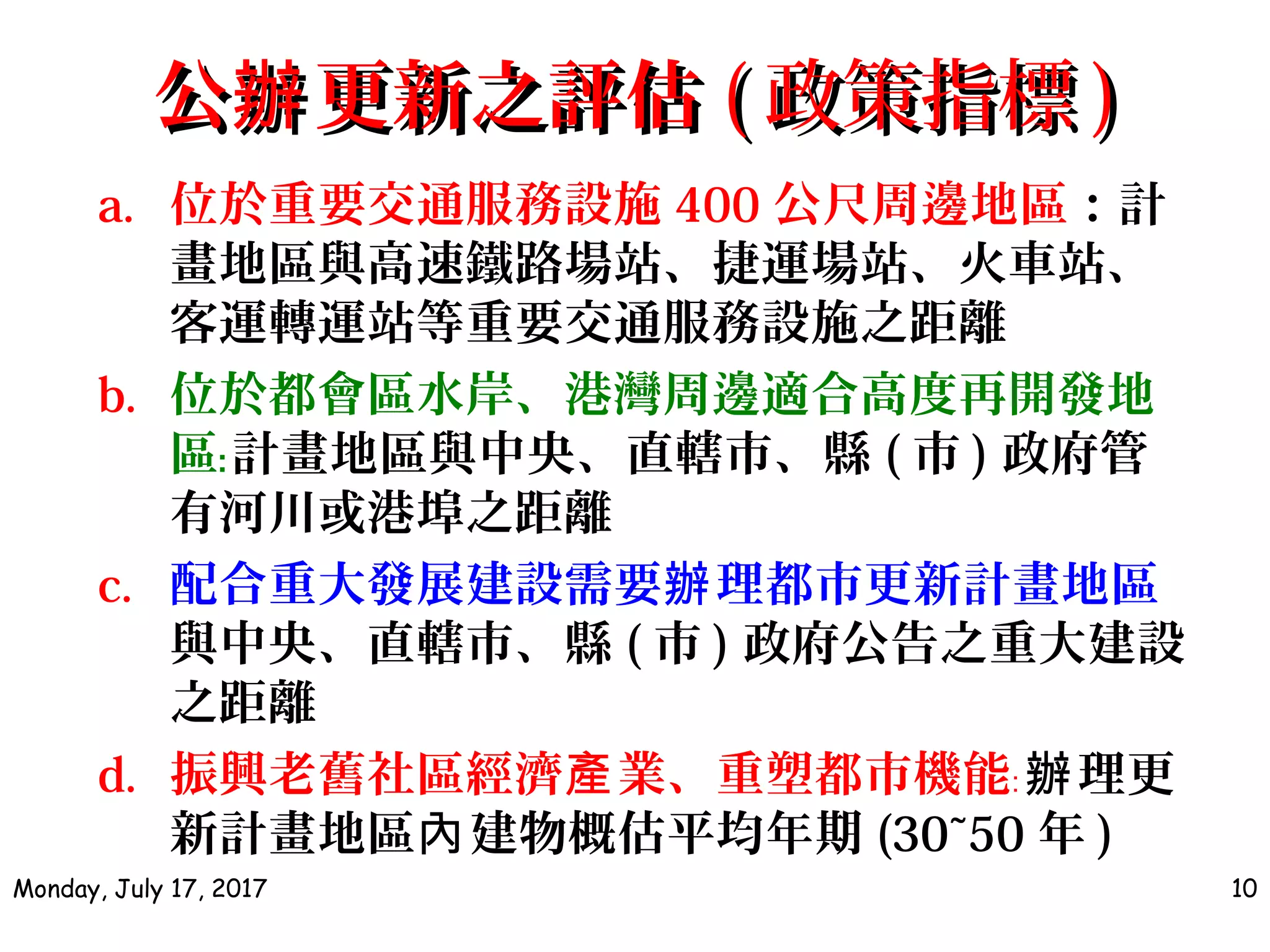 公 更新之評估辦公 更新之評估辦 (( 政策指標政策指標 ))
a. 位於重要交通服務設施 400 公尺周邊地區：計
畫地區與高速鐵路場站、捷運場站、火車站、
客運轉運站等重要交通服務設施之距離
b. 位於都會區水岸、港灣周邊適合高度再開發地
區﹕計畫地區與中央、直轄市、縣 ( 市 ) 政府管
有河川或港埠之距離
c. 配合重大發展建設需要 理都市更新計畫地區辦
與中央、直轄市、縣 ( 市 ) 政府公告之重大建設
之距離
d. 振興老舊社區經濟 業、重塑都市機能產 ﹕ 理更辦
新計畫地區 建物概估平均年期內 (30~50 年 )
Monday, July 17, 2017 10
 