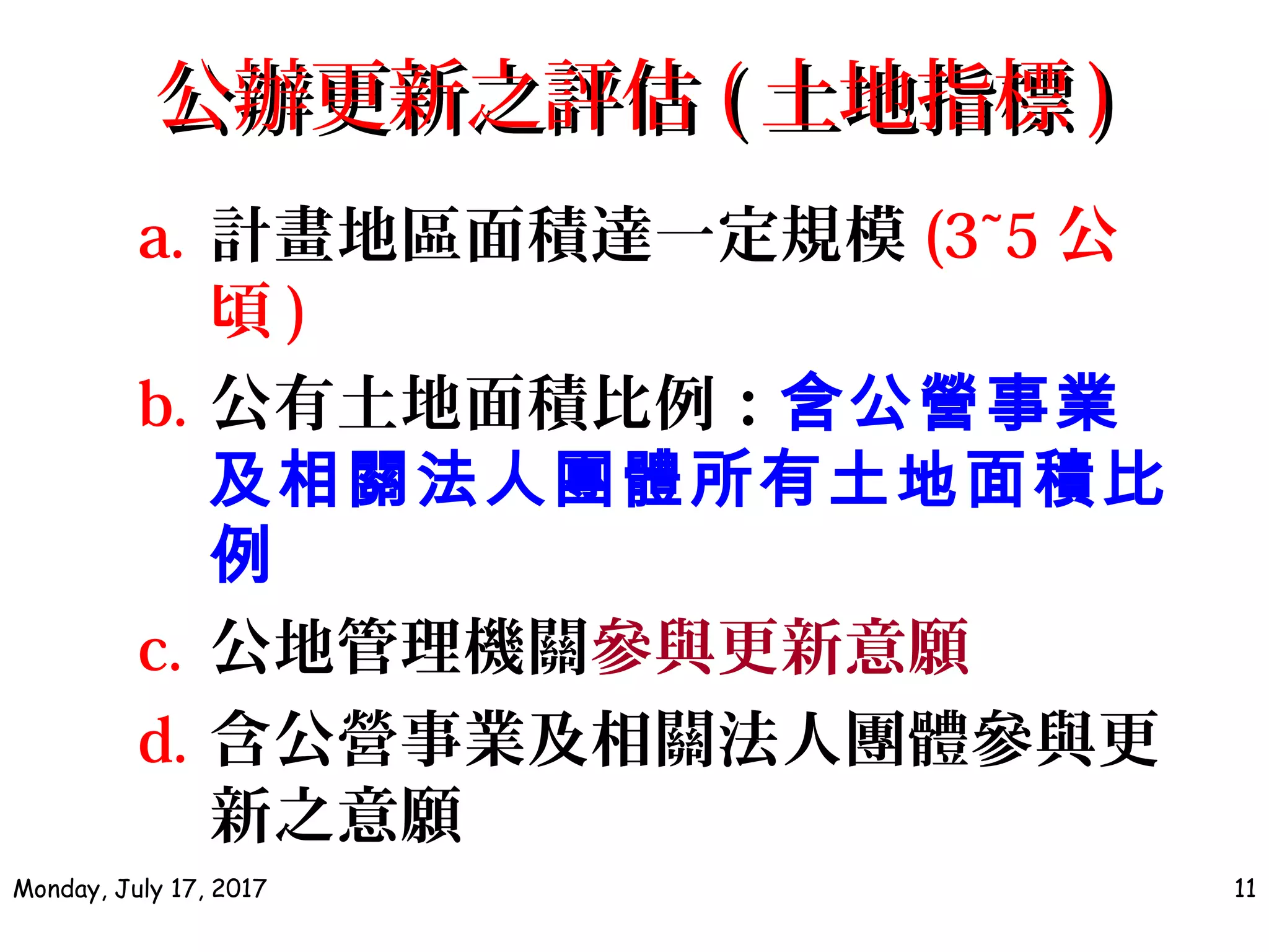 a. 計畫地區面積達一定規模 (3~5 公
頃 )
b. 公有土地面積比例：含公營事業
及相關法人團體所有土地面積比
例
c. 公地管理機關參與更新意願
d. 含公營事業及相關法人團體參與更
新之意願
Monday, July 17, 2017 11
公辦更新之評估公辦更新之評估 (( 土地指標土地指標 ))
 