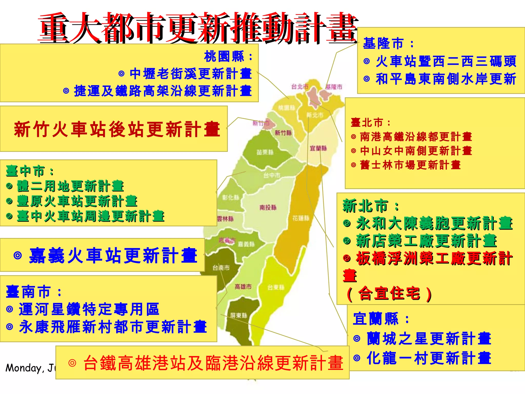 重大都市更新推動計畫重大都市更新推動計畫
Monday, July 17, 2017 12
基隆市 :
◎ 火車站暨西二西三碼頭
◎ 和平島東南側水岸更新
臺北市 :
◎ 南港高鐵沿線都更計畫
◎ 中山女中南側更新計畫
◎ 舊士林市場更新計畫
宜蘭縣 :
◎ 蘭城之星更新計畫
◎ 化龍一村更新計畫
桃園縣 :
◎ 中壢老街溪更新計畫
◎ 捷運及鐵路高架沿線更新計畫
新竹火車站後站更新計畫
臺南市 :
◎ 運河星鑽特定專用區
◎ 永康飛雁新村都市更新計畫
◎ 嘉義火車站更新計畫
新北市新北市 ::
◎◎ 永和大陳義胞更新計畫永和大陳義胞更新計畫
◎◎ 新店榮工廠更新計畫新店榮工廠更新計畫
◎◎ 板橋浮洲榮工廠更新計板橋浮洲榮工廠更新計
畫畫
（合宜住宅）（合宜住宅）
臺中市臺中市 ::
◎◎ 體二用地更新計畫體二用地更新計畫
◎◎ 豐原火車站更新計畫豐原火車站更新計畫
◎◎ 臺中火車站周邊更新計畫臺中火車站周邊更新計畫
◎ 台鐵高雄港站及臨港沿線更新計畫
 