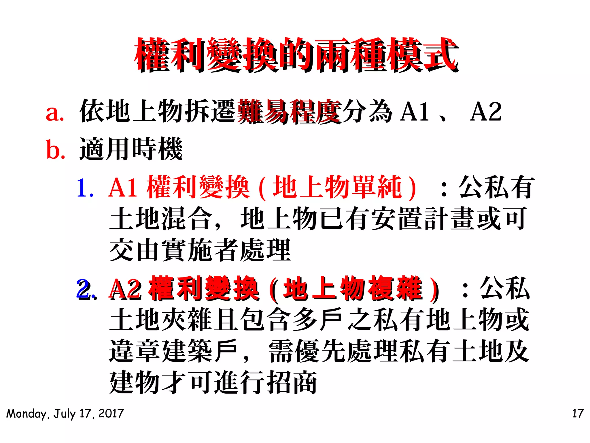 權利變換的兩種模式權利變換的兩種模式
a. 依地上物拆遷難易程度難易程度分為 A1 、 A2
b. 適用時機
1. A1 權利變換 ( 地上物單純 ) ：公私有
土地混合，地上物已有安置計畫或可
交由實施者處理
2.2. A2A2 權利變換權利變換 (( 地上物複雜地上物複雜 )) ：公私
土地夾雜且包含多 之私有地上物或戶
違章建築 ，需優先處理私有土地及戶
建物才可進行招商
Monday, July 17, 2017 17
 