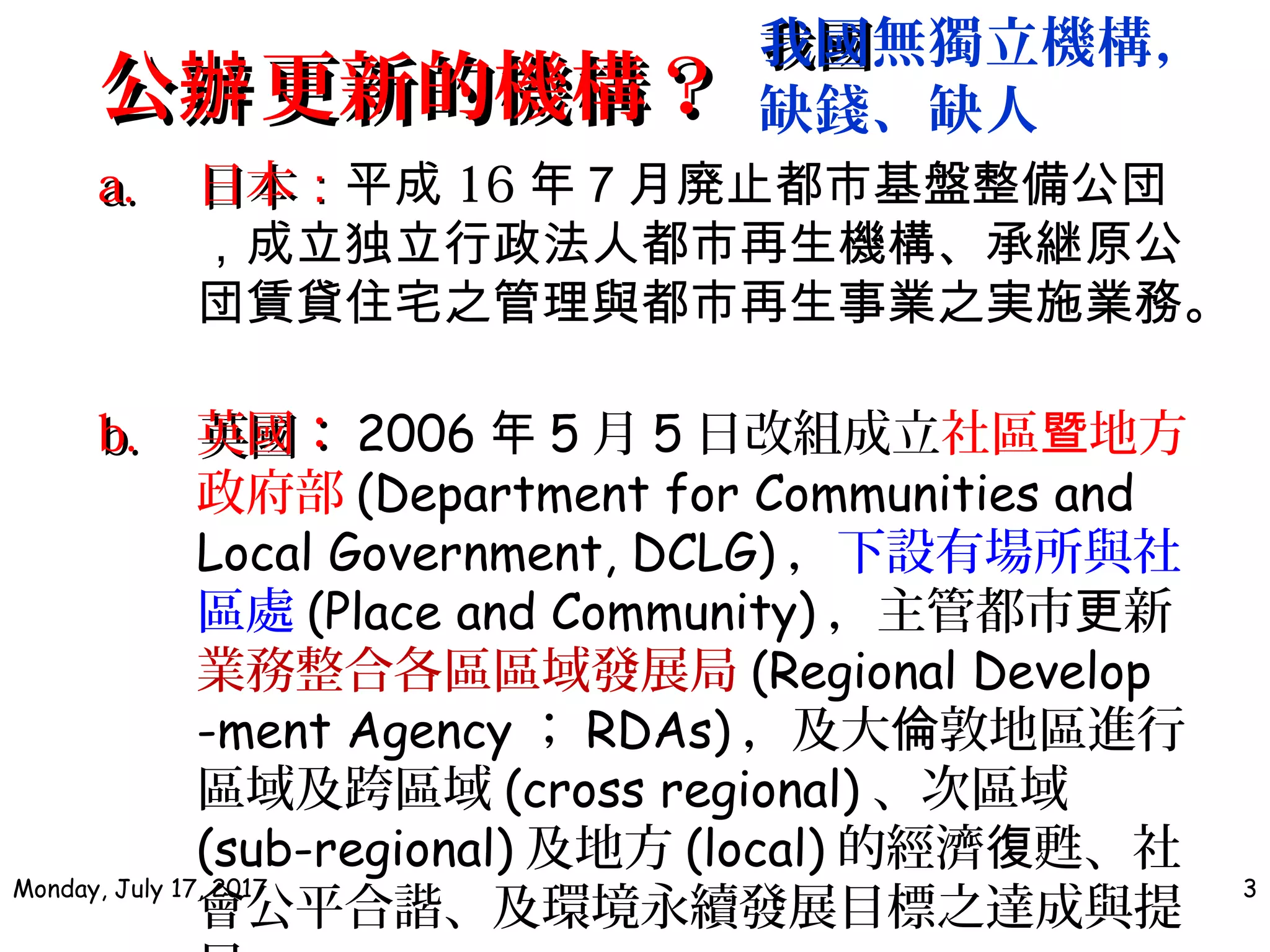 公 更新的機構？辦公 更新的機構？辦
a.a. 日本日本：：平成 16 年７月廃止都市基盤整備公団
，成立独立行政法人都市再生機構、承継原公
団賃貸住宅之管理與都市再生事業之実施業務。
b.b. 英國：英國： 2006 年 5 月 5 日改組成立社區 地方暨
政府部 (Department for Communities and
Local Government, DCLG) ，下設有場所與社
區處 (Place and Community) ，主管都市 新更
業務整合各區區域發展局 (Regional Develop
-ment Agency ； RDAs) ，及大 敦地區進行倫
區域及跨區域 (cross regional) 、次區域
(sub-regional) 及地方 (local) 的經濟 甦、社復
會公平合諧、及環境永續發展目標之達成與提
Monday, July 17, 2017 3
我國我國無獨立機構，
缺錢、缺人
 