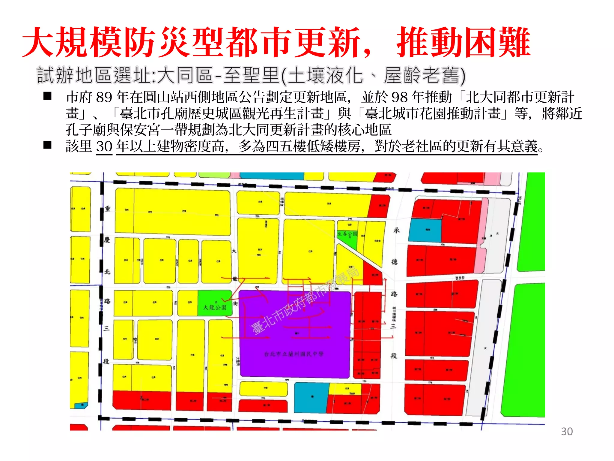  市府 89 年在圓山站西側地區公告劃定更新地區，並於 98 年推動「北大同都市更新計
畫」、「臺北市孔廟歷史城區觀光再生計畫」與「臺北城市花園推動計畫」等，將鄰近
孔子廟與保安宮一帶規劃為北大同更新計畫的核心地區
 該里 30 年以上建物密度高，多為四五樓低矮樓房，對於老社區的更新有其意義。
大規模防災型都市更新，推動困難
30
貳、劃定更新地區示範案例
 