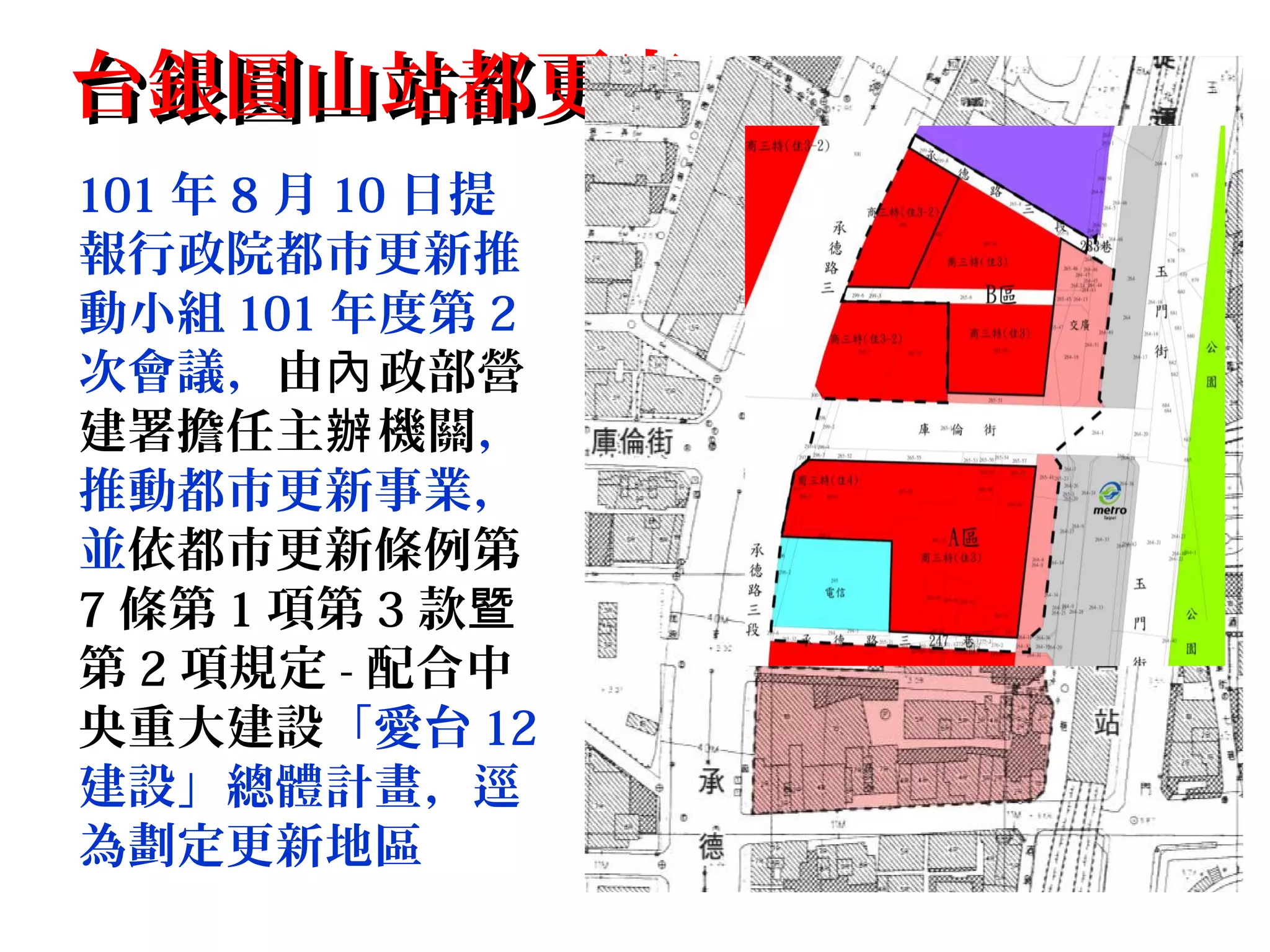 台銀圓山站都更案台銀圓山站都更案
101 年 8 月 10 日提
報行政院都市更新推
動小組 101 年度第 2
次會議，由 政部營內
建署擔任主 機關辦 ，
推動都市更新事業，
並依都市更新條例第
7 條第 1 項第 3 款暨
第 2 項規定 - 配合中
央重大建設「愛台 12
建設」總體計畫，逕
為劃定更新地區
 