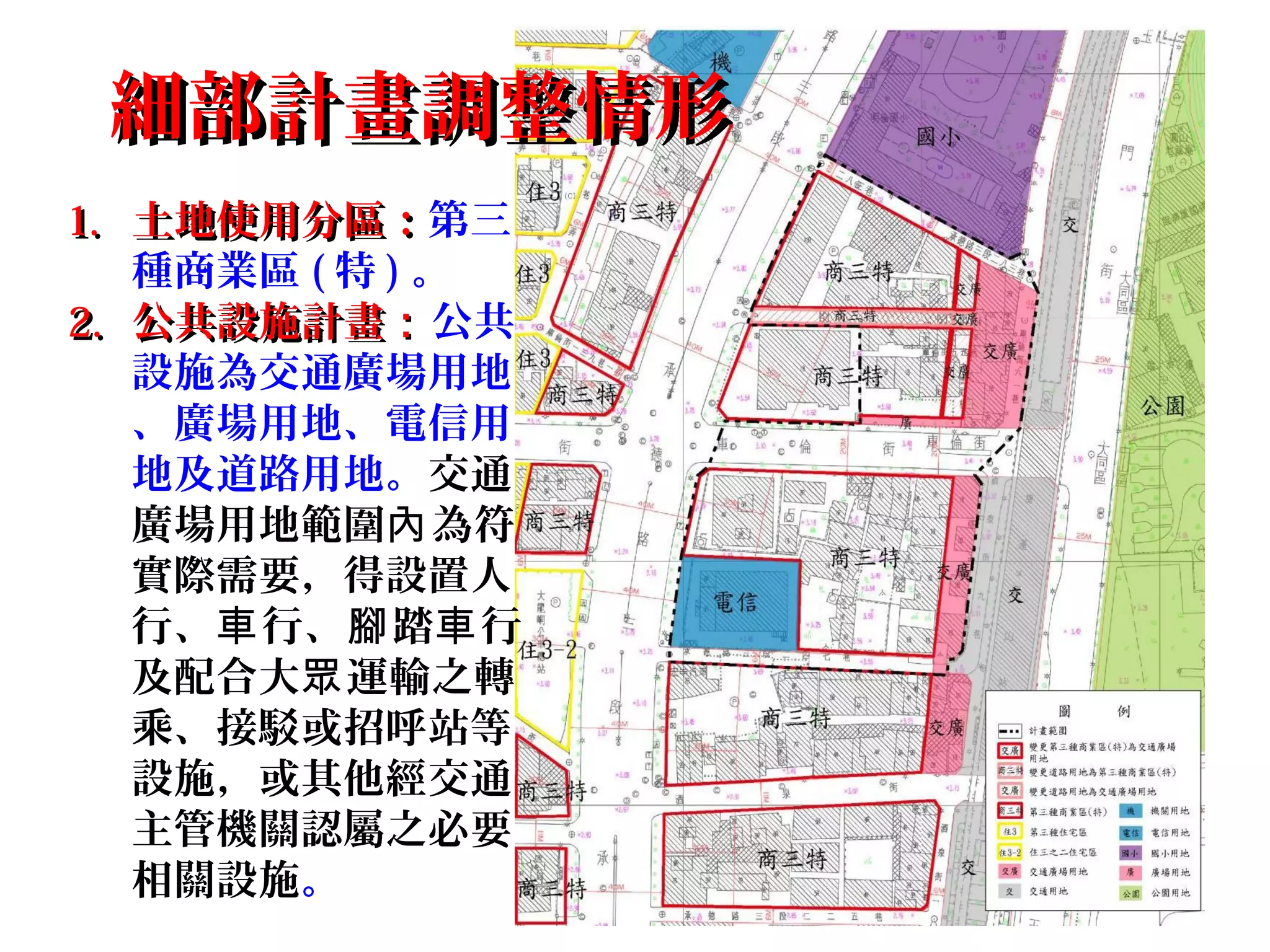 細部計畫調整情形細部計畫調整情形
1.1. 土地使用分區：土地使用分區：第三
種商業區 ( 特 ) 。
2.2. 公共設施計畫公共設施計畫：：公共
設施為交通廣場用地
、廣場用地、電信用
地及道路用地。交通
廣場用地範圍 為符內
實際需要，得設置人
行、 行、 踏 行車 腳 車
及配合大 運輸之轉眾
乘、接駁或招呼站等
設施，或其他經交通
主管機關認屬之必要
相關設施。
 
