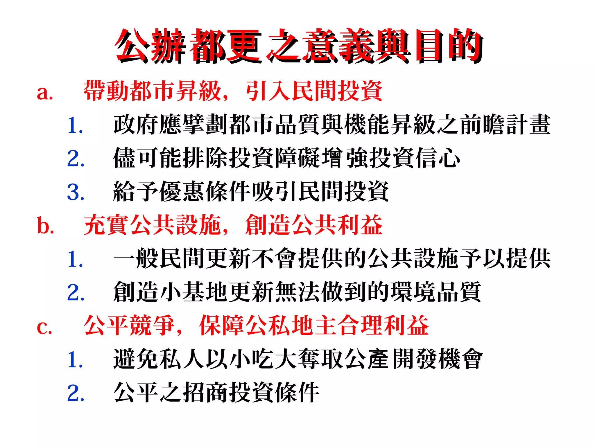 公 都 之意義與目的辦 更公 都 之意義與目的辦 更
a. 帶動都市昇級，引入民間投資
1. 政府應擘劃都市品質與機能昇級之前瞻計畫
2. 儘可能排除投資障礙 強投資信心增
3. 給予優惠條件吸引民間投資
b. 充實公共設施，創造公共利益
1. 一般民間更新不會提供的公共設施予以提供
2. 創造小基地更新無法做到的環境品質
c. 公平競爭，保障公私地主合理利益
1. 避免私人以小吃大奪取公 開發機會產
2. 公平之招商投資條件
 