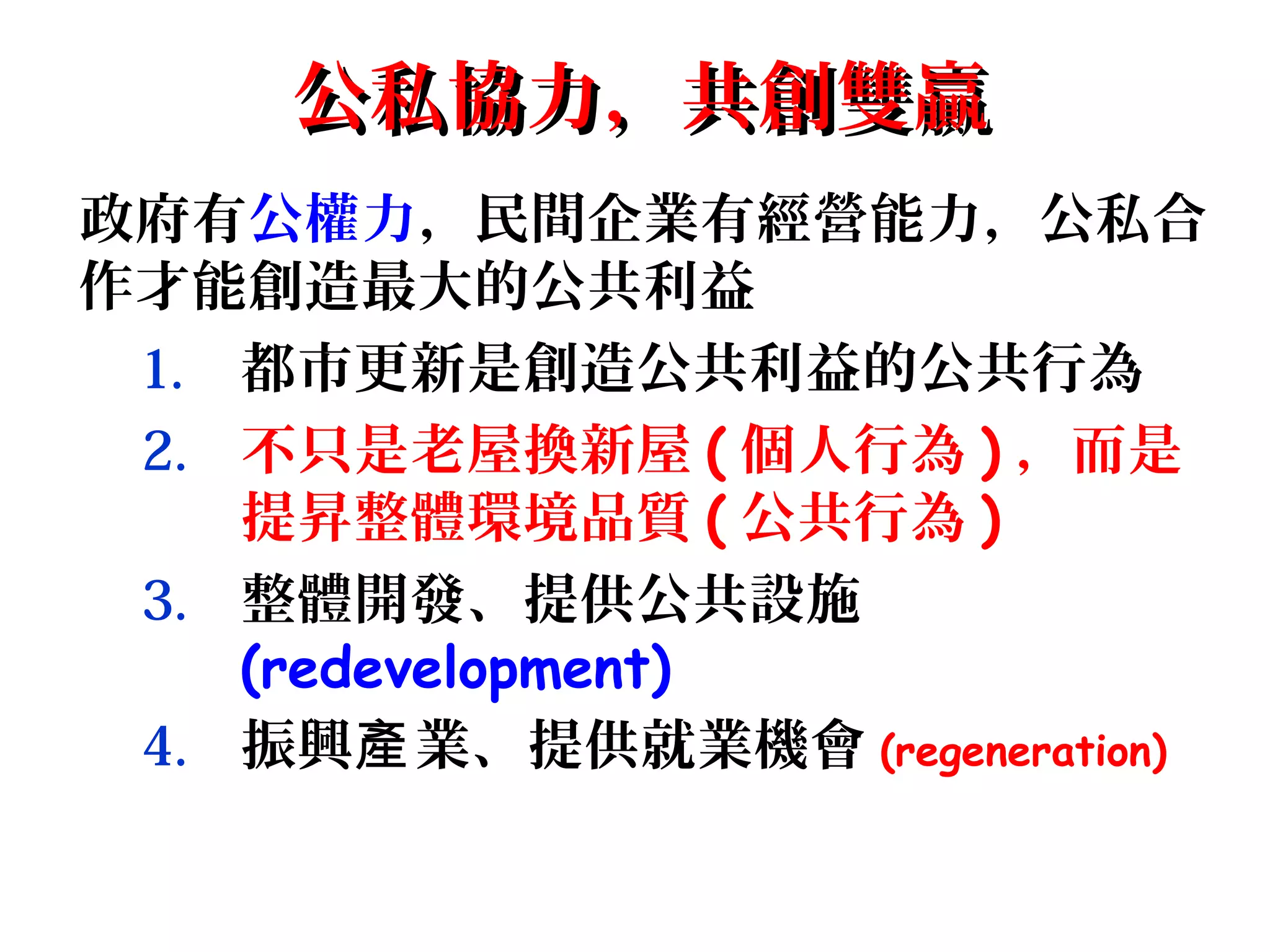 公私協力，共創雙贏公私協力，共創雙贏
政府有公權力，民間企業有經營能力，公私合
作才能創造最大的公共利益
1. 都市更新是創造公共利益的公共行為
2. 不只是老屋換新屋 ( 個人行為 ) ，而是
提昇整體環境品質 ( 公共行為 )
3. 整體開發、提供公共設施
(redevelopment)
4. 振興 業、提供就業機會產 (regeneration)
 
