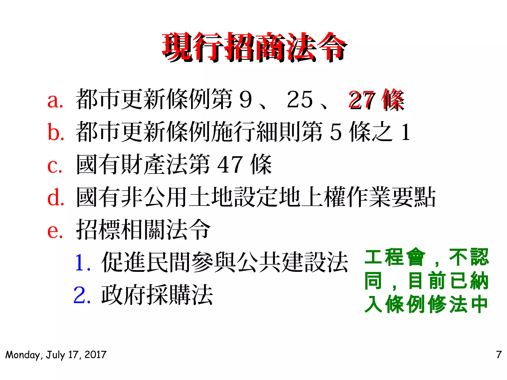 現行招商法令現行招商法令
a. 都市更新條例第 9 、 25 、 2727 條條
b. 都市更新條例施行細則第 5 條之 1
c. 國有財產法第 47 條
d. 國有非公用土地設定地上權作業要點
e. 招標相關法令
1. 促進民間參與公共建設法
2. 政府採購法
Monday, July 17, 2017 7
工程會，不認
同，目前已納
入條例修法中
 