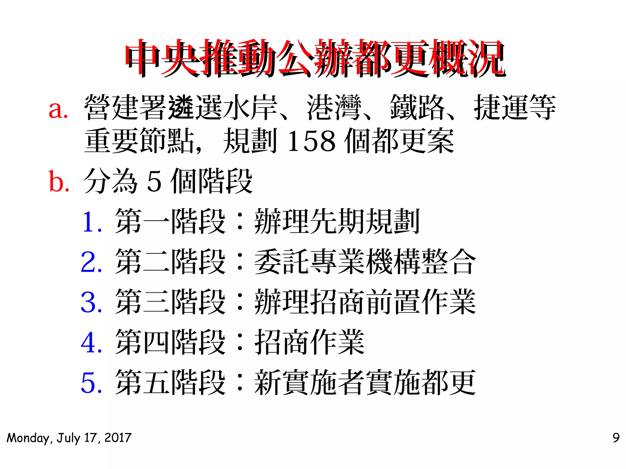 中央推動公辦都更概況中央推動公辦都更概況
a. 營建署 選水岸、港灣、鐵路、捷運等遴
重要節點，規劃 158 個都更案
b. 分為 5 個階段
1. 第一階段：辦理先期規劃
2. 第二階段：委託專業機構整合
3. 第三階段：辦理招商前置作業
4. 第四階段：招商作業
5. 第五階段：新實施者實施都更
Monday, July 17, 2017 9
 