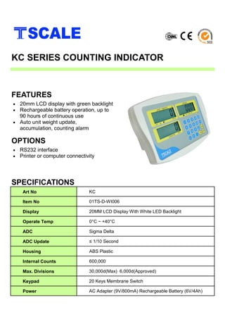 • 20mm LCD display with green backlight
• Rechargeable battery operation, up to
90 hours of continuous use
• Auto unit weight update,
accumulation, counting alarm
SPECIFICATIONS
FEATURES
KC SERIES COUNTING INDICATOR
Art No KC
Item No 01TS-D-WI006
Display 20MM LCD Display With White LED Backlight
Operate Temp 0°C ~ +40°C
ADC Sigma Delta
ADC Update ≤ 1/10 Second
Housing ABS Plastic
Internal Counts 600,000
Max. Divisions 30,000d(Max) 6,000d(Approved)
Keypad 20 Keys Membrane Switch
Power AC Adapter (9V/800mA) Rechargeable Battery (6V/4Ah)
• RS232 interface
• Printer or computer connectivity
OPTIONS
 