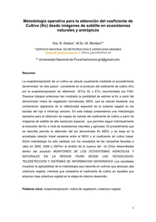 1
Metodología operativa para la obtención del coeficiente de
Cultivo (Kc) desde imágenes de satélite en ecosistemas
naturales y antrópicos
Dra. N. Dedios*, M.Sc. M. Montero**
* SERVICIO NACIONAL DE METEOROLOGIA E HIDROLOGIA SENAMHI.
ndedios@senamhi.gob.pe / cidma_peru@yahoo.es
** Universidad Nacional de Piura/mariomont.gm@gmail.com.
Resumen
La evapotranspiración de un cultivo se calcula usualmente mediante el procedimiento
denominado “en dos pasos”, consistente en el producto del coeficiente de cultivo (Kc)
por la evapotranspiración de referencia (ETo), Kc x ETo, recomendado por FAO.
Diversos trabajos anteriores han mostrado la posibilidad de estimar el Kc a partir del
denominado índice de vegetación normalizado, NDVI, que se calcula mediante una
combinación algebraica de la reflectividad espectral de la cubierta vegetal en las
bandas del rojo e infrarrojo cercano. En este trabajo presentamos una metodología
operativa para la obtención de mapas de valores del coeficiente de cultivo a partir de
imágenes de satélite de alta resolución espacial, que permiten seguir individualmente
la evolución del Kc a nivel de ecosistemas naturales y agrícolas. El procedimiento que
se describe permite la obtención del así denominado Kc NDVI, y se basa en la
acreditada relación lineal existente entre el NDVI y el coeficiente de cultivo basal.
Dicha metodología ha sido validada con los resultados de las campañas llevadas a
cabo en 2000, 2006 y 2007en el ámbito de la cuenca del rio Chira desarrolladas
dentro del proyecto MONITOREO DE LOS ECOSISTEMAS AGRICOLAS Y
NATURALES EN LA REGION PIURA DESDE LAS TECNOLOGIAS:
TELEDETECCION Y SISTEMAS DE INFORMACION GEOGRAFICA. Los resultados
muestran la aplicabilidad de la metodología aquí descrita en cultivos que alcanzan alta
cobertura vegetal, mientras que subestima el coeficiente de cultivo en aquellos que
alcanzan baja cobertura vegetal en la etapa de máximo desarrollo.
Palabras clave: evapotranspiración, índice de vegetación, cobertura vegetal.
 