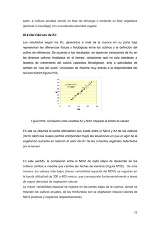 21
parte, a cultivos anuales (arroz) en fase de almacigo o iniciando su fase vegetativa
(plántula o macollaje) con una elevada actividad vegetal.
III.4 Del Cálculo de Kc
Los resultados según los Kc, generados a nivel de la cuenca en su parte baja
representan las diferencias físicas y fisiológicas entre los cultivos y la definición del
cultivo de referencia. De acuerdo a los resultados, se observan variaciones de Kc en
los diversos cultivos instalados en el tiempo, variaciones que no solo obedecen a
factores de crecimiento del cultivo (aspectos fenológicos), sino a actividades de
cambio de “uso del suelo” vinculados de manera muy directa a la disponibilidad del
recurso hídrico figura nº26.
Figura Nº26. Correlación entre variables Kc y NDVI integrado al ámbito de estudio
En ella se observa la fuerte correlación que existe entre el NDVI y Kc de los cultivos
(R2=0,9408) las cuales permite comprender mejor las situaciones en que el vigor de la
vegetación aumenta en relación al valor del Kc de las cubiertas vegetales detectadas
por el sensor.
En este sentido, la correlación entre el NDVI de cada etapa de desarrollo de los
cultivos cambia a medida que cambia las fechas de siembra (Figura Nº26). De esta
manera, los valores más bajos (menor variabilidad espacial del NDVI) se registran en
la banda altitudinal de 300 a 400 metros, que corresponde fundamentalmente a áreas
de mayor densidad de vegetación natural.
La mayor variabilidad espacial se registra en las partes bajas de la cuenca, donde se
mezclan los cultivos anuales, de los minifundios con la vegetación natural (valores de
NDVI positivos y negativos respectivamente).
 