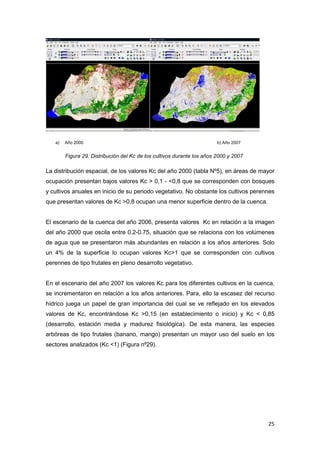 25
a) Año 2000 b) Año 2007
Figura 29. Distribución del Kc de los cultivos durante los años 2000 y 2007
La distribución espacial, de los valores Kc del año 2000 (tabla Nº5), en áreas de mayor
ocupación presentan bajos valores Kc > 0,1 - <0,8 que se corresponden con bosques
y cultivos anuales en inicio de su periodo vegetativo. No obstante los cultivos perennes
que presentan valores de Kc >0,8 ocupan una menor superficie dentro de la cuenca.
El escenario de la cuenca del año 2006, presenta valores Kc en relación a la imagen
del año 2000 que oscila entre 0.2-0.75, situación que se relaciona con los volúmenes
de agua que se presentaron más abundantes en relación a los años anteriores. Solo
un 4% de la superficie lo ocupan valores Kc>1 que se corresponden con cultivos
perennes de tipo frutales en pleno desarrollo vegetativo.
En el escenario del año 2007 los valores Kc para los diferentes cultivos en la cuenca,
se incrementaron en relación a los años anteriores. Para, ello la escasez del recurso
hídrico juega un papel de gran importancia del cual se ve reflejado en los elevados
valores de Kc, encontrándose Kc >0,15 (en establecimiento o inicio) y Kc < 0,85
(desarrollo, estación media y madurez fisiológica). De esta manera, las especies
arbóreas de tipo frutales (banano, mango) presentan un mayor uso del suelo en los
sectores analizados (Kc <1) (Figura nº29).
 