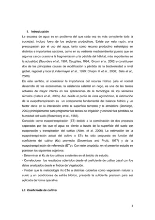 3
I. Introducción
La escasez de agua es un problema del que cada vez es más consciente toda la
sociedad, incluso fuera de los sectores productivos. Existe por esta razón, una
preocupación por el uso del agua, tanto como recurso productivo estratégico en
distintos e importantes sectores, como en su vertiente medioambiental puesto que en
algunos casos ocasiona la fragmentación y la pérdida del hábitat, más importantes en
la actualidad (Saunders et al., 1991; Caughley, 1994; Groom et a.. 2005) y constituyen
dos de las principales causas de modificación y pérdida de la biodiversidad a nivel
global, regional y local (Lindenmayer et al., 1999; Chapin III et al., 2000; Sala et al.,
2000).
En este sentido, al considerar la importancia del recurso hídrico para el normal
desarrollo de los ecosistemas, la asistencia satelital en riego, es una de las tareas
actuales de mayor interés en las aplicaciones de la tecnología de los sensores
remotos (Calera et al., 2005). Así, desde el punto de vista agronómico, la estimación
de la evapotranspiración es un componente fundamental del balance hídrico y un
factor clave en la interacción entre la superficie terrestre y la atmósfera (Domingo,
2003) principalmente para programar las tareas de irrigación y conocer las pérdidas de
humedad del suelo (Rosenberg et al., 1983).
Conocido como evapotranspiración (ET) debido a la combinación de dos procesos
separados por los que el agua se pierde a través de la superficie del suelo por
evaporación y transpiración del cultivo (Allen, et al. 2006). La estimación de la
evapotranspiración actual del cultivo o ETc ha sido propuesta en función del
coeficiente del cultivo (Kc) promedio (Doorenbos and Pruitt, 1977) y de la
evapotranspiración de referencia (ETo). Con este propósito, en el presente estudio se
plantean los siguientes objetivos:
- Determinar el Kc de los cultivos existentes en el ámbito de estudio.
- Correlacionar los resultados obtenidos desde el coeficiente de cultivo basal con los
datos analizados desde el Índice de Vegetación.
- Probar que la metodología Kc-ETo a distintas cubiertas como vegetación natural y
suelo y en condiciones de estrés hídrico, presenta la suficiente precisión para ser
aplicada de forma operativa.
I.1. Coeficiente de cultivo
 
