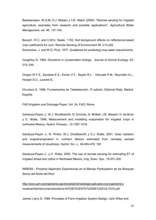 32
Bastiaanssen, W.G.M, D.J. Molden y I.W. Makin (2000): "Remote sensing for irrigated
agriculture: examples from research and possible applications", Agricultural Water
Management, vol. 46, 137-155.
Bausch, W.C. and C.M.U. Neale, 1193. Soil background effects on reflectance-based
crop coefficients for corn. Remote Sensing of Environment 46: 213-222.
Doorenbos, J. and W.O. Pruit, 1977, Guidelines for predicting crop water requirements,
Caughley G. 1994. Directions in conservation biology. Journal of Animal Ecology. 63:
215–244.
Chapin III F.S., Zavaleta E.S., Eviner V.T., Naylor R.L., Vitousek P.M., Reynolds H.L.,
Hooper D.U., Lavorel S.,
Chuvieco E. 1996. Fundamentos de Teledetección. 3º edición, Editorial Rialp, Madrid,
España.
FAO Irrigation and Drainage Paper, Vol. 24, FAO, Rome.
Garatuza-Payan J., W.J. Shuttleworth, D. Encinas, D. McNeil, J.B. Stewart, H. de Bruin
y C. Watts, 1998, Measurement and modelling evaporation for irrigated crops in
northwest Mexico, Hydrol. Process., 12:1397-1418.
Garatuza-Payan J., R. Pinker, W.J. Shuttleworth y C.J. Watts, 2001, Solar radiation
and evapotranspiration in northern Mexico estimated from remotely sensed
measurements of cloudiness. Hydrol. Sci. J., 46:465-478. 192
Garatuza-Payan J., y C. Watts, 2005, The use of remote sensing for estimating ET of
irrigated wheat and cotton in Northwest Mexico, Irrig. Drain. Sys., 19:301-320.
INRENA - Proyecto Algarrobo Experiencias en el Manejo Participativo de los Bosques
Secos del Norte del Perú
http://ocw.upm.es/ingenieria-agroforestal/climatologia-aplicada-a-la-ingenieria-y
medioambiente/contenidos/tema-8/COEFICIENTE%20DE%20CULTIVO.pdf.
James, Larry G. 1988. Principles of Farm Irrigation System Design. John Wiley and
 