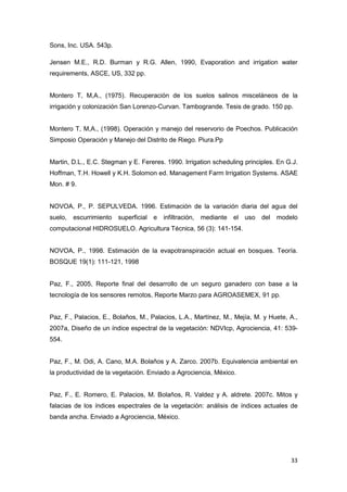33
Sons, Inc. USA. 543p.
Jensen M.E., R.D. Burman y R.G. Allen, 1990, Evaporation and irrigation water
requirements, ASCE, US, 332 pp.
Montero T, M,A., (1975). Recuperación de los suelos salinos misceláneos de la
irrigación y colonización San Lorenzo-Curvan. Tambogrande. Tesis de grado. 150 pp.
Montero T, M,A., (1998). Operación y manejo del reservorio de Poechos. Publicación
Simposio Operación y Manejo del Distrito de Riego. Piura.Pp
Martin, D.L., E.C. Stegman y E. Fereres. 1990. Irrigation scheduling principles. En G.J.
Hoffman, T.H. Howell y K.H. Solomon ed. Management Farm Irrigation Systems. ASAE
Mon. # 9.
NOVOA, P., P. SEPULVEDA. 1996. Estimación de la variación diaria del agua del
suelo, escurrimiento superficial e infiltración, mediante el uso del modelo
computacional HIDROSUELO. Agricultura Técnica, 56 (3): 141-154.
NOVOA, P., 1998. Estimación de la evapotranspiración actual en bosques. Teoría.
BOSQUE 19(1): 111-121, 1998
Paz, F., 2005, Reporte final del desarrollo de un seguro ganadero con base a la
tecnología de los sensores remotos, Reporte Marzo para AGROASEMEX, 91 pp.
Paz, F., Palacios, E., Bolaños, M., Palacios, L.A., Martínez, M., Mejía, M. y Huete, A.,
2007a, Diseño de un índice espectral de la vegetación: NDVIcp, Agrociencia, 41: 539-
554.
Paz, F., M. Odi, A. Cano, M.A. Bolaños y A. Zarco. 2007b. Equivalencia ambiental en
la productividad de la vegetación. Enviado a Agrociencia, México.
Paz, F., E. Romero, E. Palacios, M. Bolaños, R. Valdez y A. aldrete. 2007c. Mitos y
falacias de los índices espectrales de la vegetación: análisis de índices actuales de
banda ancha. Enviado a Agrociencia, México.
 