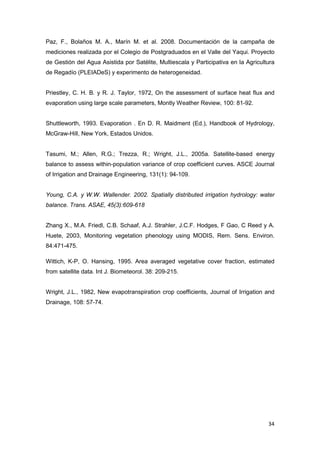 34
Paz, F., Bolaños M. A., Marín M. et al. 2008. Documentación de la campaña de
mediciones realizada por el Colegio de Postgraduados en el Valle del Yaqui. Proyecto
de Gestión del Agua Asistida por Satélite, Multiescala y Participativa en la Agricultura
de Regadío (PLEIADeS) y experimento de heterogeneidad.
Priestley, C. H. B. y R. J. Taylor, 1972, On the assessment of surface heat flux and
evaporation using large scale parameters, Montly Weather Review, 100: 81-92.
Shuttleworth, 1993. Evaporation . En D. R. Maidment (Ed.), Handbook of Hydrology,
McGraw-Hill, New York, Estados Unidos.
Tasumi, M.; Allen, R.G.; Trezza, R.; Wright, J.L., 2005a. Satellite-based energy
balance to assess within-population variance of crop coefficient curves. ASCE Journal
of Irrigation and Drainage Engineering, 131(1): 94-109.
Young, C.A. y W.W. Wallender. 2002. Spatially distributed irrigation hydrology: water
balance. Trans. ASAE, 45(3):609-618
Zhang X., M.A. Friedl, C.B. Schaaf, A.J. Strahler, J.C.F. Hodges, F Gao, C Reed y A.
Huete, 2003, Monitoring vegetation phenology using MODIS, Rem. Sens. Environ.
84:471-475.
Wittich, K-P, O. Hansing, 1995. Area averaged vegetative cover fraction, estimated
from satellite data. Int J. Biometeorol. 38: 209-215.
Wright, J.L., 1982, New evapotranspiration crop coefficients, Journal of Irrigation and
Drainage, 108: 57-74.
 