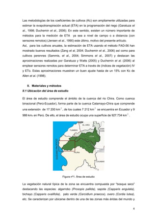 4
Las metodologías de los coeficientes de cultivos (Kc) son ampliamente utilizadas para
estimar la evapotranspiración actual (ETA) en la programación del riego (Garatuza et
al., 1998; Duchemin et al., 2006). En este sentido, existen un número importante de
métodos para la medición de ETA ya sea a nivel de campo o a distancia (con
sensores remotos) (Jensen et al., 1990) este último, motivo del presente artículo.
Así, para los cultivos anuales, la estimación de ETA usando el método FAO-56 han
mostrado buenos resultados (Zang et al, 2004; Duchemin et al., 2006) así como para
cultivos perennes (Sammis, et al., 2004; Simmons et al., 2007) y destacan las
aproximaciones realizadas por Garatuza y Watts (2005) y Duchemin et al. (2006) al
emplear sensores remotos para determinar ETA a través de (índices de vegetación) IV
y ETo. Estas aproximaciones muestran un buen ajuste hasta de un 15% con Kc de
Allen et al. (1998).
II. Materiales y métodos
II.1 Ubicación del área de estudio
El área de estudio comprende el ámbito de la cuenca del rio Chira. Como cuenca
binacional (Perú-Ecuador), forma parte de la cuenca Catamayo-Chira que comprende
una extensión de 17 200 km
2
, de los cuales 7 212 km
2
se encuentra en Ecuador y 9
986 km2 en Perú. De ello, el área de estudio ocupa una superficie de 927.734 km
2
.
Figura nº1. Área de estudio
La vegetación natural típica de la zona se encuentra compuesta por “bosque seco”
destacando las especies: algarrobo (Prosopis pallida), sapote (Capparis angulata),
bichayo (Capparis ovalifolia), palo verde (Cercidlum praecox), overo (Cordia lutea),
etc. Se caracterizan por ubicarse dentro de una de las zonas más áridas del mundo y
 