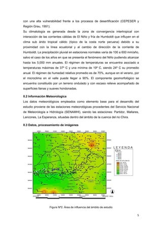 5
con una alta vulnerabilidad frente a los procesos de desertificación (CEPESER y
Región Grau, 1991).
Su climatología es generada desde la zona de convergencia intertropical con
interacción de las corrientes cálidas de El Niño y fría de Humboldt que influyen en el
clima sub árido tropical cálido (típico de la costa norte peruana) debido a su
proximidad con la línea ecuatorial y al cambio de dirección de la corriente de
Humboldt. La precipitación pluvial en estaciones normales varía de 100 a 600 mm/año,
salvo el caso de los años en que se presenta el fenómeno del Niño pudiendo alcanzar
hasta los 5,000 mm anuales. El régimen de temperaturas se encuentra asociado a
temperaturas máximas de 37º C y una mínima de 19º C, siendo 24º C su promedio
anual. El régimen de humedad relativa promedio es de 70%, aunque en el verano, por
el microclima en el valle puede llegar a 90%. El componente geomorfológico se
encuentra constituido por un terreno ondulado y con escaso relieve acompañado de
superficies llanas y suaves hondonadas.
II.2 Información Meteorologica
Los datos meteorológicos empleados como elemento base para el desarrollo del
estudio proviene de las estaciones meteorológicas procedentes del Servicio Nacional
de Meteorología e Hidrología (SENAMHI), siendo las estaciones: Partidor, Mallares,
Lancones, La Esperanza, situadas dentro del ámbito de la cuenca del rio Chira.
II.3 Datos, procesamiento de imágenes
Figura Nº2. Área de influencia del ámbito de estudio
 