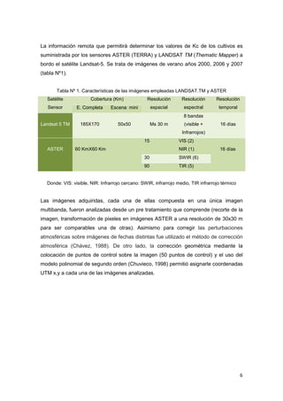 6
La información remota que permitirá determinar los valores de Kc de los cultivos es
suministrada por los sensores ASTER (TERRA) y LANDSAT TM (Thematic Mapper) a
bordo el satélite Landsat-5. Se trata de imágenes de verano años 2000, 2006 y 2007
(tabla Nº1).
Tabla Nº 1. Características de las imágenes empleadas LANDSAT.TM y ASTER
Satélite
Sensor
Cobertura (Km) Resolución
espacial
Resolución
espectral
Resolución
temporalE. Completa Escena mini
Landsat 5 TM 185X170 50x50 Ms 30 m
8 bandas
(visible +
Infrarrojos)
16 días
ASTER 60 KmX60 Km
15 VIS (2)
NIR (1) 16 días
30 SWIR (6)
90 TIR (5)
Donde: VIS: visible, NIR: Infrarrojo cercano: SWIR, infrarrojo medio, TIR infrarrojo térmico
Las imágenes adquiridas, cada una de ellas compuesta en una única imagen
multibanda, fueron analizadas desde un pre tratamiento que comprende (recorte de la
imagen, transformación de pixeles en imágenes ASTER a una resolución de 30x30 m
para ser comparables una de otras). Asimismo para corregir las perturbaciones
atmosféricas sobre imágenes de fechas distintas fue utilizado el método de corrección
atmosférica (Chávez, 1988). De otro lado, la corrección geométrica mediante la
colocación de puntos de control sobre la imagen (50 puntos de control) y el uso del
modelo polinomial de segundo orden (Chuvieco, 1998) permitió asignarle coordenadas
UTM x,y a cada una de las imágenes analizadas.
 