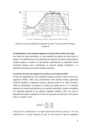 8
Figura Nº4. Curva generalizada del coeficiente de cultivo. Fuente: Estudios FAO Riego y
Drenaje 56
II.5 Identificación de la cubierta vegetal en la cuenca del rio Chira. Zona baja
Las visitas de campo permitieron, no solo identificar los puntos de control entre la
imagen y la realidad-terreno sino caracterizar los sectores de interés, básicamente la
cubierta vegetal y su estado. En este sentido, caracterizamos la vegetación natural
dominante (bosque seco), identificados en diversos estados fenológicos y la
agricultura formada por los cultivos anuales y perennes.
II.6 Calculo del Índice de Vegetación de Diferencia Normalizada NDVI
El índice de vegetación (IV), como variable en espacio y tiempo, indica el verdor de la
vegetación (Wittich, 1995). Sus combinaciones entre distintas bandas espectrales
permiten cuantificar la vegetación natural y agrícola (Huete et al., 2002, Chuvieco,
1998). Su identificación, se expresa en valores que oscilan entre (-1 a +1) de gran
aplicación en ciencias agronómicas por su sencillez matemática y poder normalizador
con respuesta espectral en los sistemas vegetales (Gilabert, 1991). Así, para el
desarrollo del análisis, empleamos el Índice de Vegetación de Diferencia Normalizada
(NDVI), (TUCKER, 1979):
Donde ρIR es la reflectividad en la región espectral del infrarrojo cercano y “R” es la
reflectividad en la región espectral del rojo. En este sentido, el tipo de vegetación
 