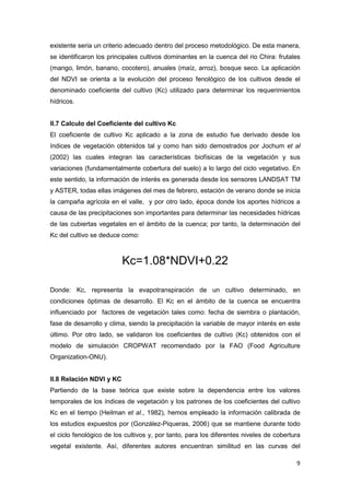 9
existente seria un criterio adecuado dentro del proceso metodológico. De esta manera,
se identificaron los principales cultivos dominantes en la cuenca del rio Chira: frutales
(mango, limón, banano, cocotero), anuales (maíz, arroz), bosque seco. La aplicación
del NDVI se orienta a la evolución del proceso fenológico de los cultivos desde el
denominado coeficiente del cultivo (Kc) utilizado para determinar los requerimientos
hídricos.
II.7 Calculo del Coeficiente del cultivo Kc
El coeficiente de cultivo Kc aplicado a la zona de estudio fue derivado desde los
índices de vegetación obtenidos tal y como han sido demostrados por Jochum et al
(2002) las cuales integran las características biofísicas de la vegetación y sus
variaciones (fundamentalmente cobertura del suelo) a lo largo del ciclo vegetativo. En
este sentido, la información de interés es generada desde los sensores LANDSAT TM
y ASTER, todas ellas imágenes del mes de febrero, estación de verano donde se inicia
la campaña agrícola en el valle, y por otro lado, época donde los aportes hídricos a
causa de las precipitaciones son importantes para determinar las necesidades hídricas
de las cubiertas vegetales en el ámbito de la cuenca; por tanto, la determinación del
Kc del cultivo se deduce como:
Kc=1.08*NDVI+0.22
Donde: Kc, representa la evapotranspiración de un cultivo determinado, en
condiciones óptimas de desarrollo. El Kc en el ámbito de la cuenca se encuentra
influenciado por factores de vegetación tales como: fecha de siembra o plantación,
fase de desarrollo y clima, siendo la precipitación la variable de mayor interés en este
último. Por otro lado, se validaron los coeficientes de cultivo (Kc) obtenidos con el
modelo de simulación CROPWAT recomendado por la FAO (Food Agriculture
Organization-ONU).
II.8 Relación NDVI y KC
Partiendo de la base teórica que existe sobre la dependencia entre los valores
temporales de los índices de vegetación y los patrones de los coeficientes del cultivo
Kc en el tiempo (Heilman et al., 1982), hemos empleado la información calibrada de
los estudios expuestos por (González-Piqueras, 2006) que se mantiene durante todo
el ciclo fenológico de los cultivos y, por tanto, para los diferentes niveles de cobertura
vegetal existente. Así, diferentes autores encuentran similitud en las curvas del
 